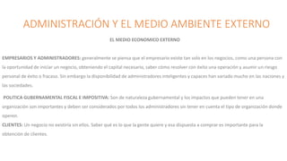 ADMINISTRACIÓN Y EL MEDIO AMBIENTE EXTERNO
EL MEDIO ECONOMICO EXTERNO
EMPRESARIOS Y ADMINISTRADORES: generalmente se piensa que el empresario existe tan solo en los negocios, como una persona con
la oportunidad de iniciar un negocio, obteniendo el capital necesario, saber cómo resolver con éxito una operación y asumir un riesgo
personal de éxito o fracaso. Sin embargo la disponibilidad de administradores inteligentes y capaces han variado mucho en las naciones y
las sociedades.
POLITICA GUBERNAMENTAL FISCAL E IMPOSITIVA: Son de naturaleza gubernamental y los impactos que pueden tener en una
organización son importantes y deben ser considerados por todos los administradores sin tener en cuenta el tipo de organización donde
operen.
CLIENTES: Un negocio no existiría sin ellos. Saber qué es lo que la gente quiere y esa dispuesta a comprar es importante para la
obtención de clientes.
 