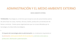 ADMINISTRACIÓN Y EL MEDIO AMBIENTE EXTERNO
MEDIO AMBIENTE EXTERNO.
TECNOLOGIA. Tecnología es un término que incluye la suma de conocimientos acerca
de cómo hacer las cosas, inventos, técnicas, diseño, producción y la distribución de
bienes o servicios. Existen pocas organizaciones que no se vean afectadas por la
tecnología y los desarrollos tecnológicos.
•
El impacto de la tecnología sobre la administración: es un elemento importante en
la planeación, tanto para el diseño de los productos y servicios como para su
producción, distribución y administración.
 