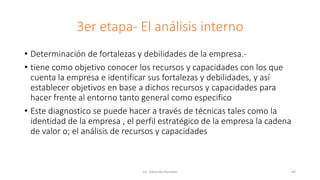3er etapa- El análisis interno
• Determinación de fortalezas y debilidades de la empresa.-
• tiene como objetivo conocer los recursos y capacidades con los que
cuenta la empresa e identificar sus fortalezas y debilidades, y así
establecer objetivos en base a dichos recursos y capacidades para
hacer frente al entorno tanto general como especifico
• Este diagnostico se puede hacer a través de técnicas tales como la
identidad de la empresa , el perfil estratégico de la empresa la cadena
de valor o; el análisis de recursos y capacidades
Lic. Eduardo Hurtado 44
 