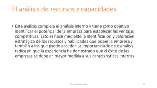 El análisis de recursos y capacidades
• Este análisis completa el análisis interno y tiene como objetivo
identificar el potencial de la empresa para establecer las ventajas
competitivas. Esto se hace mediante la identificación y valoración
estratégica de los recursos y habilidades que posee la empresa y
también a los que puede acceder. La importancia de este análisis
radica en que la experiencia ha demostrado que el éxito de las
empresas se debe en mayor medida a sus características internas
Lic. Eduardo Hurtado 45
 