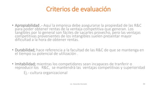 Criterios de evaluación
• Apropiabilidad .- Aquí la empresa debe asegurarse la propiedad de las R&C
para poder obtener rentas de la ventaja competitiva que generan. Los
tangibles por lo general son fáciles de sacarles provecho, pero las ventajas
competitivas provenientes de los intangibles suelen presentar mayor
dificultad a la hora de obtener rentas.
• Durabilidad; hace referencia a la facultad de las R&C de que se mantenga en
el tiempo su potencial de utilización .
• Imitabilidad; mientras los competidores sean incapaces de tranferir o
reproducir los R&C, se mantendrá las ventajas competitivas y superioridad
Ej.- cultura organizacional
Lic. Eduardo Hurtado 49
 