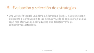 5.- Evaluación y selección de estrategias
• Una vez identificadas una gama de estrategia en los 3 niveles se debe
procederá a la evaluación de las mismas y luego se seleccionan las que
sean mas efectivas es decir aquellas que generen ventajas
competitivas sostenibles.
Lic. Eduardo Hurtado 50
 