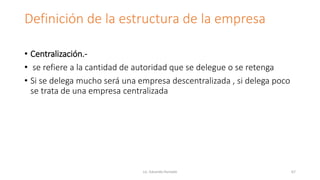 Definición de la estructura de la empresa
• Centralización.-
• se refiere a la cantidad de autoridad que se delegue o se retenga
• Si se delega mucho será una empresa descentralizada , si delega poco
se trata de una empresa centralizada
Lic. Eduardo Hurtado 67
 