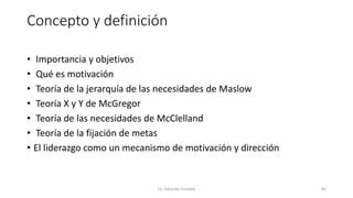 Concepto y definición
• Importancia y objetivos
• Qué es motivación
• Teoría de la jerarquía de las necesidades de Maslow
• Teoría X y Y de McGregor
• Teoría de las necesidades de McClelland
• Teoría de la fijación de metas
• El liderazgo como un mecanismo de motivación y dirección
Lic. Eduardo Hurtado 81
 