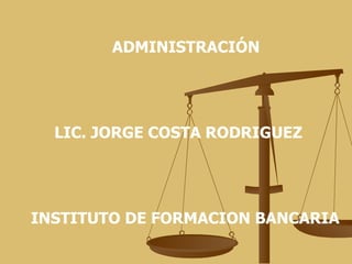 ADMINISTRACIÓN LIC. JORGE COSTA RODRIGUEZ INSTITUTO DE FORMACION BANCARIA 