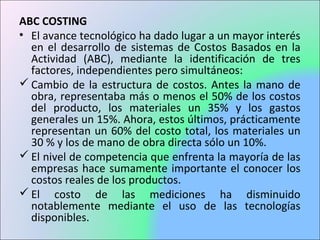 ABC COSTING
• El avance tecnológico ha dado lugar a un mayor interés
en el desarrollo de sistemas de Costos Basados en la
Actividad (ABC), mediante la identificación de tres
factores, independientes pero simultáneos:
 Cambio de la estructura de costos. Antes la mano de
obra, representaba más o menos el 50% de los costos
del producto, los materiales un 35% y los gastos
generales un 15%. Ahora, estos últimos, prácticamente
representan un 60% del costo total, los materiales un
30 % y los de mano de obra directa sólo un 10%.
 El nivel de competencia que enfrenta la mayoría de las
empresas hace sumamente importante el conocer los
costos reales de los productos.
 El costo de las mediciones ha disminuido
notablemente mediante el uso de las tecnologías
disponibles.
 