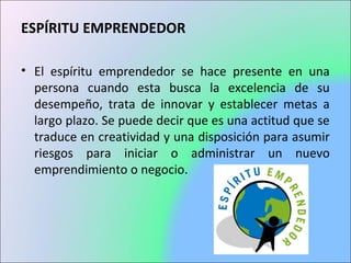 ESPÍRITU EMPRENDEDOR
• El espíritu emprendedor se hace presente en una
persona cuando esta busca la excelencia de su
desempeño, trata de innovar y establecer metas a
largo plazo. Se puede decir que es una actitud que se
traduce en creatividad y una disposición para asumir
riesgos para iniciar o administrar un nuevo
emprendimiento o negocio.
 