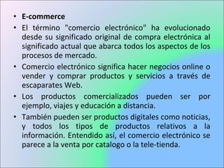 • E-commerce
• El término "comercio electrónico" ha evolucionado
desde su significado original de compra electrónica al
significado actual que abarca todos los aspectos de los
procesos de mercado.
• Comercio electrónico significa hacer negocios online o
vender y comprar productos y servicios a través de
escaparates Web.
• Los productos comercializados pueden ser por
ejemplo, viajes y educación a distancia.
• También pueden ser productos digitales como noticias,
y todos los tipos de productos relativos a la
información. Entendido así, el comercio electrónico se
parece a la venta por catalogo o la tele-tienda.
 