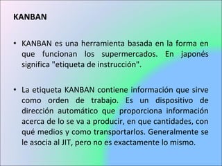 KANBAN
• KANBAN es una herramienta basada en la forma en
que funcionan los supermercados. En japonés
significa "etiqueta de instrucción".
• La etiqueta KANBAN contiene información que sirve
como orden de trabajo. Es un dispositivo de
dirección automático que proporciona información
acerca de lo se va a producir, en que cantidades, con
qué medios y como transportarlos. Generalmente se
le asocia al JIT, pero no es exactamente lo mismo.
 