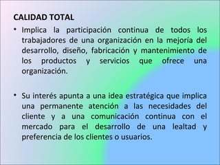 CALIDAD TOTAL
• Implica la participación continua de todos los
trabajadores de una organización en la mejoría del
desarrollo, diseño, fabricación y mantenimiento de
los productos y servicios que ofrece una
organización.
• Su interés apunta a una idea estratégica que implica
una permanente atención a las necesidades del
cliente y a una comunicación continua con el
mercado para el desarrollo de una lealtad y
preferencia de los clientes o usuarios.
 