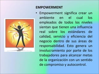 EMPOWERMENT
• Empowerment significa crear un
ambiente en el cual los
empleados de todos los niveles
sientan que tienen una influencia
real sobre los estándares de
calidad, servicio y eficiencia del
negocio dentro de sus áreas de
responsabilidad. Esto genera un
involucramiento por parte de los
trabajadores para alcanzar metas
de la organización con un sentido
de compromiso y autocontrol.
 