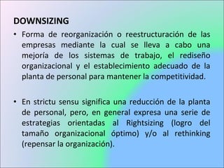 DOWNSIZING
• Forma de reorganización o reestructuración de las
empresas mediante la cual se lleva a cabo una
mejoría de los sistemas de trabajo, el rediseño
organizacional y el establecimiento adecuado de la
planta de personal para mantener la competitividad.
• En strictu sensu significa una reducción de la planta
de personal, pero, en general expresa una serie de
estrategias orientadas al Rightsizing (logro del
tamaño organizacional óptimo) y/o al rethinking
(repensar la organización).
 