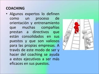 COACHING
• Algunos expertos lo definen
como un proceso de
orientación y entrenamiento
que muchas compañías
prestan a directivos que
están consolidados en sus
puestos y que son valiosos
para las propias empresas. A
través de este modo de ser y
hacer del coaching se ayuda
a estos ejecutivos a ser más
eficaces en sus puestos.
 