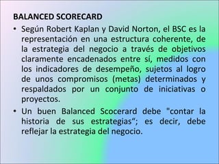 BALANCED SCORECARD
• Según Robert Kaplan y David Norton, el BSC es la
representación en una estructura coherente, de
la estrategia del negocio a través de objetivos
claramente encadenados entre sí, medidos con
los indicadores de desempeño, sujetos al logro
de unos compromisos (metas) determinados y
respaldados por un conjunto de iniciativas o
proyectos.
• Un buen Balanced Scocerard debe "contar la
historia de sus estrategias“; es decir, debe
reflejar la estrategia del negocio.
 