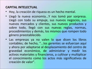 CAPITAL INTELECTUAL
• Hoy, la creación de riqueza es un hecho mental.
• Llegó la nueva economía...Y nos tomó por sorpresa.
Llegó con todo su empuje, sus nuevos negocios, sus
nuevos mercados y clientes, sus nuevos productos y
sobre todo, llegó con sus nuevas reglas, normas,
procedimientos y demás, los mismos que rompen todo
género preestablecido.
• Las empresas ya no valen lo que dicen los libros
contables; de hecho, "...los gerentes se esfuerzan aquí
y ahora por adaptarse al desplazamiento del centro de
gravedad económico, de administrar y medir los
activos materiales y financieros, a cultivar y multiplicar
el conocimiento como los actos más significativos de
creación de valor".
 