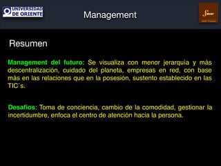 Management
Gestión Empresarial

Resumen
Management del futuro: Se visualiza con menor jerarquía y más
descentralización, cuidado del planeta, empresas en red, con base
más en las relaciones que en la posesión, sustento establecido en las
TIC´s.
Desaﬁos: Toma de conciencia, cambio de la comodidad, gestionar la
incertidumbre, enfoca el centro de atención hacia la persona.

 