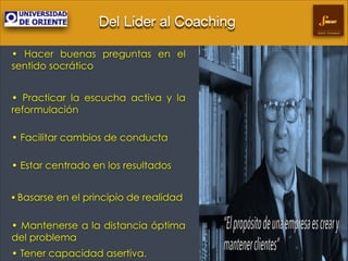 Del Líder al Coaching
Gestión Empresarial

• Hacer buenas preguntas en el
sentido socrático
!

• Practicar la escucha activa y la
reformulación
 

• Facilitar cambios de conducta 
• Estar centrado en los resultados
!

• Basarse en el principio de realidad 
• Mantenerse a la distancia óptima
del problema
• Tener capacidad asertiva.

 