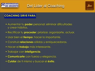 Del Líder al Coaching
Gestión Empresarial

COACHING SIRVE PARA:
!

• Aumentar tu poder personal: eliminar dificultades  
y crear hábitos.
• Rectificar tu proceder: priorizar, organizarte, actuar.
• Usar bien el tiempo: hacer lo importante.
• Construir relaciones sólidas y enriquecedoras.
• Hacer el trabajo más interesante.
• Trabajar con inteligencia.
• Comunicarte con fuerza y elegancia.
• Cuidar de ti mismo y buscar el éxito.

 