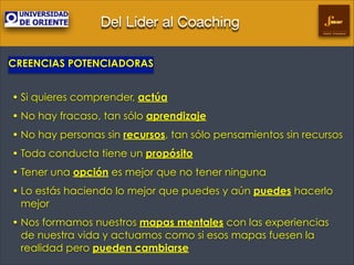 Del Líder al Coaching
Gestión Empresarial

CREENCIAS POTENCIADORAS
!

• Si quieres comprender, actúa
• No hay fracaso, tan sólo aprendizaje
• No hay personas sin recursos, tan sólo pensamientos sin recursos
• Toda conducta tiene un propósito
• Tener una opción es mejor que no tener ninguna
• Lo estás haciendo lo mejor que puedes y aún puedes hacerlo
mejor
• Nos formamos nuestros mapas mentales con las experiencias
de nuestra vida y actuamos como si esos mapas fuesen la
realidad pero pueden cambiarse

 