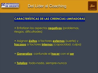 Del Líder al Coaching
Gestión Empresarial

CARACTERÍSTICAS DE LAS CREENCIAS LIMITADORAS
!

• Enfatizan los aspectos negativos (problemas,
riesgos, dificultades)
!

• Asignan éxitos a factores externos (suerte) y
fracasos a factores internos (capacidad, culpa)
!

• Generaliza: confunde el hacer con el ser
!

• Totaliza: todo-nada, siempre-nunca	


 
