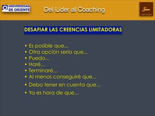 Del Líder al Coaching
Gestión Empresarial

DESAFIAR LAS CREENCIAS LIMITADORAS
!

• Es posible que... 
• Otra opción sería que... 
• Puedo... 
• Haré... 
• Terminaré... 
• Al menos conseguiré que...
• Debo tener en cuenta que...
• Ya es hora de que...	


 