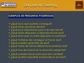 Del Líder al Coaching
Gestión Empresarial

EJEMPLOS DE PREGUNTAS PODEROSAS
!

• ¿Qué es lo que quieres conseguir? 
• ¿Qué otras opciones tienes? 
• ¿Qué es lo importante para ti en ese tema? 
• ¿Qué estás dispuesto a abandonar por eso? 
• ¿Qué es lo que no estás dispuesto a cambiar?
• ¿Qué tratabas de conseguir al hacer eso? 
• ¿Qué puedes aprender de eso? 
• ¿Qué harás de forma diferente la próxima vez?
• ¿Qué hay de bueno en la situación presente?
• ¿Qué puedes hacer para que eso cambie? 
• ¿Qué podría impedirte emprender la acción?

 