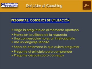 Del Líder al Coaching
Gestión Empresarial

PREGUNTAS: CONSEJOS DE UTILIZACIÓN
!

• Haga la pregunta en el momento oportuno
• Piense en la utilidad de la respuesta 
• Una conversación no es un interrogatorio 
• Use un lenguaje sencillo	

• Sepa de antemano lo que quiere preguntar
• Pregunte al principio para comprender 
• Pregunte después para conseguir	


 