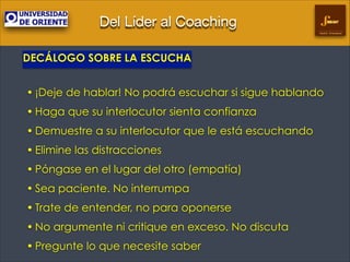 Del Líder al Coaching
Gestión Empresarial

DECÁLOGO SOBRE LA ESCUCHA
!

• ¡Deje de hablar! No podrá escuchar si sigue hablando
• Haga que su interlocutor sienta confianza
• Demuestre a su interlocutor que le está escuchando
• Elimine las distracciones
• Póngase en el lugar del otro (empatía)
• Sea paciente. No interrumpa
• Trate de entender, no para oponerse
• No argumente ni critique en exceso. No discuta
• Pregunte lo que necesite saber

 