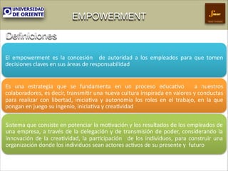 EMPOWERMENT

Gestión Empresarial

Deﬁniciones
El# empowerment# es# la# concesión# # de# autoridad# a# los# empleados# para# que# tomen#
decisiones#claves#en#sus#áreas#de#responsabilidad####
Es# una# estrategia# que# se# fundamenta# en# un# proceso# educa9vo# # a# nuestros#
colaboradores,#es#decir,#transmi9r#una#nueva#cultura#inspirada#en#valores#y#conductas#
para# realizar# con# libertad,# inicia9va# y# autonomía# los# roles# en# el# trabajo,# en# la# que#
pongan#en#juego#su#ingenio,#inicia9va#y#crea9vidad#
Sistema#que#consiste#en#potenciar#la#mo9vación#y#los#resultados#de#los#empleados#de#
una# empresa,# a# través# de# la# delegación# y# de# transmisión# de# poder,# considerando# la#
innovación# de# la# crea9vidad,# la# par9cipación# # de# los# individuos,# para# construir# una#
organización#donde#los#individuos#sean#actores#ac9vos#de#su#presente#y##futuro#

 