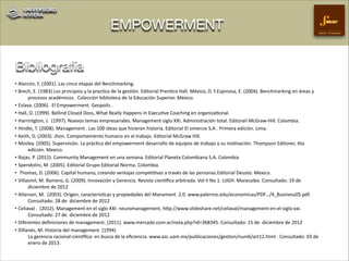EMPOWERMENT

Gestión Empresarial

Bibliografía
• Alarcón,)F.)(2001).)Las)cinco)etapas)del)Benchmarking.))
• Brech,)E.)(1983))Los)principios)y)la)pracCca)de)la)gesCón.)Editorial)PrenCce)Hall.)México,)D.)F.Espinosa,)E.)(2004).)Benchmarking)en)áreas)y)
procesos)académicos).)Colección)biblioteca)de)la)Educación)Superior.)México.)
• Eslava.)(2006).))El)Empowerment.)Geopolis).)
• Hall,)O.)(1999).)Bellind)Closed)Doss,)What)Really)Happens)in)ExecuCve)Coaching)en)organizaConal.)
• Harrintgton,)J.))(1997).)Nuevos)temas)empresariales.)Management)siglo)XXI.)Administración)total.)Editorail)McGraw]Hill.)Colombia.))
• Hindle,)T.)(2008).)Management).)Las)100)ideas)que)hicieron)historia.)Editorial)El)omercio)S.A).)Primera)edición.)Lima.))
• Keith,)D.)(2003).)Jhon.)Comportamiento)humano)en)el)trabajo.)Editorial)McGraw)Hill.)
• Mosley.)(2005).)Supervisión.)La)prácCca)del)empowerment)desarrollo)de)equipos)de)trabajo)y)su)moCvación.)Thompson)Editores.)6ta)
edición.)Mexico.)
• Rojas,)P.)(2012).)Community)Management)en)una)semana.)Editorial)Planeta)Colombiana)S.A.)Colombia)
• Spendolini,)M.)(2005).)Editorial)Grupo)Editorial)Norma.)Colombia.)
• )Thomas,)D.)(2006).)Capital)humano,)creando)ventajas)compeCCvas)a)través)de)las)personas.Editorial)Deusto.)Mexico.)
• Villasmil,)M.)Romero,)G.)(2009).)Innovación)y)Gerencia.)Revista)ciendﬁca)arbitrada.)Vol)II)No)1.)UJGH.)Maracaibo.)Consultado:)19)de))
diciembre)de)2012)
• Alterson,)M.))(2003).)Origen,)caracterísCcas)y)propiedades)del)Manament))2.0.)www.palermo.edu/economicas/PDF.../4_Business05.pdf.)
Consultado:)28)de))diciembre)de)2012)
• Celiaval).))(2012).)Management)en)el)siglo)XXI:)neuromanagement,)hlp://www.slideshare.net/celiaval/management]en]el]siglo]xxi.)
Consultado:)27)de))diciembre)de)2012)
• Diferentes)deﬁniciones)de)management.)(2011).)www.mercado.com.ar/nota.php?id=368345.)Consultado:)15)de))diciembre)de)2012)
• Dillanés,)M.)Historia)del)management.)(1994))
La)gerencia)racional]ciendﬁca:)en)busca)de)la)eﬁciencia.)www.azc.uam.mx/publicaciones/gesCon/num6/art12.html).)Consultado:)03)de))
enero)de)2013.)

 