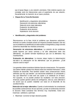 que el grupo llegue a una solución prematura. Este sistema supone una
compleja serie de interacciones para el surgimiento de una solución,
frecuentemente la invención de un nuevo producto.
 Etapas De La Toma De Decisión
Identificación y diagnóstico del problema
Generación de soluciones alternativas
Selección de la mejor alternativa
Evaluación de alternativas
Evaluación de la decisión
Implantación de la decisión
 Identificación y diagnóstico del problema:
Reconocemos en la fase inicial el problema que deseamos solucionar,
teniendo en cuenta el estado actual con respecto al estado deseado. Una vez
que el problema es identificado se debe realizar el diagnóstico y luego de esto
podremos desarrollar las medidas correctivas.
Generación de soluciones alternativas: La solución de los problemas
puede lograrse por varios caminos y no sólo seleccionar entre dos
alternativas, se pueden formular hipótesis ya que con la alternativa hay
incertidumbres.
Evaluación de alternativas: La tercera etapa implica la determinación
del valor o la adecuación de las alternativas que se generaron. ¿Cuál
solución será la mejor?
Los gerentes deben considerar distintos tipos de consecuencia. Por supuesto
que deben intentar predecir los efectos sobre las medidas financieras u otras
medidas de desarrollo. Pero también existen otras consecuencias menos
definidas que hay que atender. Las decisiones establecen un precedente y
hay que determinar si este será una ayuda o un obstáculo en el futuro.
Por supuesto, no es posible predecir los resultados con toda precisión.
Entonces pueden generar planes de contingencia, esto es, curso alternativo
de acción que se pueden implantar con base en el desarrollo de los
acontecimientos.
Selección de la mejor alternativa: Cuando el administrador ha considerado
las posibles consecuencias de sus opciones, ya está en condiciones de tomar
la decisión. Debe considerar tres términos muy importantes. Estos son:
maximizar, satisfacer y optimizar.
 Maximizar: es tomar la mejor decisión posible
 