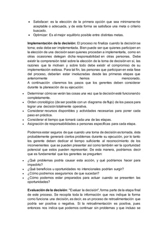  Satisfacer: es la elección de la primera opción que sea mínimamente
aceptable o adecuada, y de esta forma se satisface una meta o criterio
buscado.
 Optimizar: Es el mejor equilibrio posible entre distintas metas.
Implementación de la decisión: El proceso no finaliza cuando la decisiónse
toma; esta debe ser implementada. Bien puede ser que quienes participen en
la elección de una decisión sean quienes procedan a implementarla, como en
otras ocasiones delegan dicha responsabilidad en otras personas. Debe
existir la comprensión total sobre la elección de la toma de decisión en sí, las
razones que la motivan y sobre todo debe existir el compromiso de su
implementación exitosa. Para tal fin, las personas que participan en esta fase
del proceso, deberían estar involucradas desde las primeras etapas que
anteriormente hemos mencionado.
A continuación citaremos los pasos que los gerentes deben considerar
durante la planeación de su ejecución:
 Determinar cómo se verán las cosas una vez que la decisiónesté funcionando
completamente.
 Orden cronológico (de ser posible con un diagrama de flujo) de los pasos para
lograr una decisión totalmente operativa.
 Considerar recursos disponibles y actividades necesarias para poner cada
paso en práctica.
 Considerar el tiempo que tomará cada una de las etapas.
 Asignación de responsabilidades a personas específicas para cada etapa.
Podemos estar seguros de que cuando una toma de decisión es tomada, ésta
probablemente generará ciertos problemas durante su ejecución, por lo tanto
los gerente deben dedicar el tiempo suficiente al reconocimiento de los
inconvenientes que se pueden presentar así como también ver la oportunidad
potencial que estos pueden representar. De esta manera, podríamos decir
que es fundamental que los gerentes se pregunten:
 ¿Qué problemas podría causar esta acción, y qué podríamos hacer para
impedirlo?
 ¿Qué beneficios u oportunidades no intencionales podrían surgir?
 ¿Cómo podremos asegurarnos de que sucedan?
 ¿Cómo podemos estar preparados para actuar cuando se presenten las
oportunidades?
Evaluación de la decisión: "Evaluar la decisión", forma parte de la etapa final
de este proceso. Se recopila toda la información que nos indique la forma
como funciona una decisión, es decir, es un proceso de retroalimentación que
podría ser positiva o negativa. Si la retroalimentación es positiva, pues
entonces nos indica que podemos continuar sin problemas y que incluso se
 