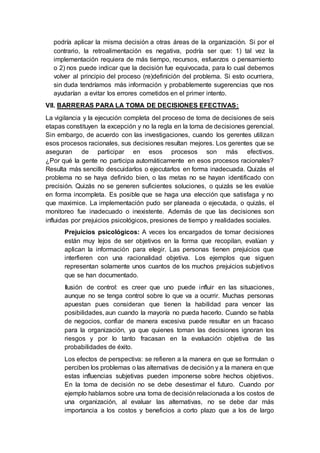podría aplicar la misma decisión a otras áreas de la organización. Si por el
contrario, la retroalimentación es negativa, podría ser que: 1) tal vez la
implementación requiera de más tiempo, recursos, esfuerzos o pensamiento
o 2) nos puede indicar que la decisión fue equivocada, para lo cual debemos
volver al principio del proceso (re)definición del problema. Si esto ocurriera,
sin duda tendríamos más información y probablemente sugerencias que nos
ayudarían a evitar los errores cometidos en el primer intento.
VII. BARRERAS PARA LA TOMA DE DECISIONES EFECTIVAS:
La vigilancia y la ejecución completa del proceso de toma de decisiones de seis
etapas constituyen la excepción y no la regla en la toma de decisiones gerencial.
Sin embargo, de acuerdo con las investigaciones, cuando los gerentes utilizan
esos procesos racionales, sus decisiones resultan mejores. Los gerentes que se
aseguran de participar en esos procesos son más efectivos.
¿Por qué la gente no participa automáticamente en esos procesos racionales?
Resulta más sencillo descuidarlos o ejecutarlos en forma inadecuada. Quizás el
problema no se haya definido bien, o las metas no se hayan identificado con
precisión. Quizás no se generen suficientes soluciones, o quizás se les evalúe
en forma incompleta. Es posible que se haga una elección que satisfaga y no
que maximice. La implementación pudo ser planeada o ejecutada, o quizás, el
monitoreo fue inadecuado o inexistente. Además de que las decisiones son
influidas por prejuicios psicológicos, presiones de tiempo y realidades sociales.
Prejuicios psicológicos: A veces los encargados de tomar decisiones
están muy lejos de ser objetivos en la forma que recopilan, evalúan y
aplican la información para elegir. Las personas tienen prejuicios que
interfieren con una racionalidad objetiva. Los ejemplos que siguen
representan solamente unos cuantos de los muchos prejuicios subjetivos
que se han documentado.
Ilusión de control: es creer que uno puede influir en las situaciones,
aunque no se tenga control sobre lo que va a ocurrir. Muchas personas
apuestan pues consideran que tienen la habilidad para vencer las
posibilidades, aun cuando la mayoría no pueda hacerlo. Cuando se habla
de negocios, confiar de manera excesiva puede resultar en un fracaso
para la organización, ya que quienes toman las decisiones ignoran los
riesgos y por lo tanto fracasan en la evaluación objetiva de las
probabilidades de éxito.
Los efectos de perspectiva: se refieren a la manera en que se formulan o
perciben los problemas o las alternativas de decisión y a la manera en que
estas influencias subjetivas pueden imponerse sobre hechos objetivos.
En la toma de decisión no se debe desestimar el futuro. Cuando por
ejemplo hablamos sobre una toma de decisiónrelacionada a los costos de
una organización, al evaluar las alternativas, no se debe dar más
importancia a los costos y beneficios a corto plazo que a los de largo
 