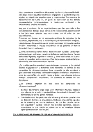 plazo, puesto que el considerar únicamente los de corto plazo podría influir
para dejar de lado aquellas variables de largo plazo, lo que también podría
resultar en situaciones negativas para la organización. Precisamente la
desestimación del futuro es, en parte, la explicación de los déficits
presupuestarios gubernamentales, la destrucción ambiental y la
infraestructura urbana decadente.
Muy por el contrario, de las organizaciones que dan gran valor a las
consideraciones de largo plazo para la toma de decisiones, podemos citar
a los japoneses quienes son reconocidos por el éxito de sus
organizaciones.
Presiones de tiempo: en el cambiante ambiente de negocios de la
actualidad, el premio es para la acciónrápida y el mantenimiento del paso.
Las decisiones de negocios que se toman con mayor conciencia pueden
volverse irrelevantes e incluso desastrosas si los gerentes se toman
demasiado tiempo en hacerlo.
¿Cómo pueden los gerentes tomar decisiones con rapidez? Del ejemplo
norteamericano, podríamos mencionar la falta de análisis exigente (no ser
demasiado vigilante), suprimir el conflicto y tomar decisiones por cuenta
propia sin consultar a otros gerentes. Esta forma puede acelerar la toma
de decisión pero reduce la calidad de ésta.
¿Es posible que los gerentes tomen decisiones oportunas y de calidad
estando bajo presión? Si tomamos como referencia el ejemplo de las
compañías de microcomputadoras (una compañía de alta tecnología y
gran velocidad de avance), se mostraron algunas diferencias importantes
entre las compañías de acción rápida y lenta. Las primeras tuvieron
ventajas competitivas importantes, sin sacrificar la calidad de sus
decisiones.
¿Qué tácticas emplean en este caso las compañías de
microcomputadoras?
 En lugar de planear a largo plazo y con información futurista, trabajan
con información actual o lo que también es denominado información de
tiempo real, lo que no genera retrasos.
 Son involucradas las personas más eficaces y eficientes para la toma
de decisión, dentro de la organización. Se basan en personas expertas
en la materia y de mucha confianza, lo que les permite actuar
con seguridad y rapidez. Valoran las distintas opiniones, estando
conscientes de que cuando las diferencias no se resuelven, deben
optar por la decisión final del jefe.
VIII. CUALIDADES PERSONALES PARA LA TOMA DE DECISIONES
 