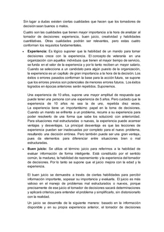 Sin lugar a dudas existen ciertas cualidades que hacen que los tomadores de
decisión sean buenos o malos.
Cuatro son las cualidades que tienen mayor importancia a la hora de analizar al
tomador de decisiones: experiencia, buen juicio, creatividad y habilidades
cuantitativas. Otras cualidades podrán ser relevantes, pero estas cuatro
conforman los requisitos fundamentales.
 Experiencia: Es lógico suponer que la habilidad de un mando para tomar
decisiones crece con la experiencia. El concepto de veteranía en una
organización con aquellos individuos que tienen el mayor tiempo de servicio,
se funda en el valor de la experiencia y por lo tanto reciben un mayor salario.
Cuando se selecciona a un candidato para algún puesto de la organización,
la experiencia es un capítulo de gran importancia a la hora de la decisión. Los
éxitos o errores pasados conforman la base para la acción futura, se supone
que los errores previos son potenciales de menores errores futuros. Los éxitos
logrados en épocas anteriores serán repetidos. Suponemos.
Una experiencia de 10 años, supone una mayor amplitud de respuesta que
puede tener una persona con una experiencia de 5 años. Pero cuidado que la
experiencia de 10 años no sea la de uno, repetida diez veces.
La experiencia tiene un importantísimo papel en la toma de decisiones.
Cuando un mando se enfrenta a un problema, recurre a su experiencia para
poder resolverlo de una forma que sabe los solucionó con anterioridad.
Para situaciones mal estructuradas o nuevas, la experiencia puede acarrear
ventajas y desventajas. La principal desventaja es que las lecciones de
experiencia puedan ser inadecuadas por completo para el nuevo problema,
resultando una decisión errónea. Pero también puede ser una gran ventaja,
pues da elementos para diferenciar entre situaciones bien o mal
estructuradas.
 Buen juicio: Se utiliza el término juicio para referirnos a la habilidad de
evaluar información de forma inteligente. Está constituido por el sentido
común, la madurez, la habilidad de razonamiento y la experiencia del tomador
de decisiones. Por lo tanto se supone que el juicio mejora con la edad y la
experiencia.
El buen juicio se demuestra a través de ciertas habilidades para percibir
información importante, sopesar su importancia y evaluarla. El juicio es más
valioso en el manejo de problemas mal estructurados o nuevos, porque
precisamente de ese juicio el tomador de decisiones sacará determinaciones
y aplicará criterios para entender el problema y simplificarlo, sin distorsionarlo
con la realidad.
Un juicio se desarrolla de la siguiente manera: basado en la información
disponible y en su propia experiencia anterior, el tomador de decisiones
 