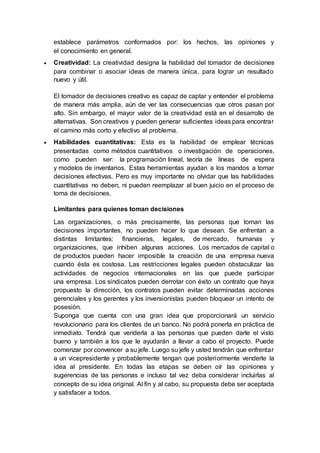 establece parámetros conformados por: los hechos, las opiniones y
el conocimiento en general.
 Creatividad: La creatividad designa la habilidad del tomador de decisiones
para combinar o asociar ideas de manera única, para lograr un resultado
nuevo y útil.
El tomador de decisiones creativo es capaz de captar y entender el problema
de manera más amplia, aún de ver las consecuencias que otros pasan por
alto. Sin embargo, el mayor valor de la creatividad está en el desarrollo de
alternativas. Son creativos y pueden generar suficientes ideas para encontrar
el camino más corto y efectivo al problema.
 Habilidades cuantitativas: Esta es la habilidad de emplear técnicas
presentadas como métodos cuantitativos o investigación de operaciones,
como pueden ser: la programación lineal, teoría de líneas de espera
y modelos de inventarios. Estas herramientas ayudan a los mandos a tomar
decisiones efectivas. Pero es muy importante no olvidar que las habilidades
cuantitativas no deben, ni pueden reemplazar al buen juicio en el proceso de
toma de decisiones.
Limitantes para quienes toman decisiones
Las organizaciones, o más precisamente, las personas que toman las
decisiones importantes, no pueden hacer lo que desean. Se enfrentan a
distintas limitantes: financieras, legales, de mercado, humanas y
organizaciones, que inhiben algunas acciones. Los mercados de capital o
de productos pueden hacer imposible la creación de una empresa nueva
cuando ésta es costosa. Las restricciones legales pueden obstaculizar las
actividades de negocios internacionales en las que puede participar
una empresa. Los sindicatos pueden derrotar con éxito un contrato que haya
propuesto la dirección, los contratos pueden evitar determinadas acciones
gerenciales y los gerentes y los inversionistas pueden bloquear un intento de
posesión.
Suponga que cuenta con una gran idea que proporcionará un servicio
revolucionario para los clientes de un banco. No podrá ponerla en práctica de
inmediato. Tendrá que venderla a las personas que pueden darle el visto
bueno y también a los que le ayudarán a llevar a cabo el proyecto. Puede
comenzar por convencer a su jefe. Luego su jefe y usted tendrán que enfrentar
a un vicepresidente y probablemente tengan que posteriormente venderle la
idea al presidente. En todas las etapas se deben oír las opiniones y
sugerencias de las personas e incluso tal vez deba considerar incluirlas al
concepto de su idea original. Al fin y al cabo, su propuesta debe ser aceptada
y satisfacer a todos.
 