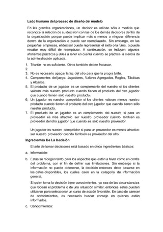 Lado humano del proceso de diseño del modelo
En las grandes organizaciones, un decisor es valioso sólo a medida que
reconoce la relación de su decisión con las de los demás decisores dentro de
la organización porque puede implicar más o menos o ninguna diferencia
dentro de la organización o puede ser reemplazado. Sin embargo, en las
pequeñas empresas, el decisor puede representar el éxito o la ruina, o puede
resultar muy difícil de reemplazar. A continuación, se incluyen algunos
aforismos prácticos y útiles a tener en cuenta cuando se practica la ciencia de
la administración aplicada.
1. Triunfar no es suficiente. Otros también deben fracasar.
2.
3. No es necesario apagar la luz del otro para que la propia brille.
4. Componentes del juego: Jugadores, Valores Agregados, Reglas, Tácticas
y Alcance.
5. El producto de un jugador es un complemento del nuestro si los clientes
valoran más nuestro producto cuando tienen el producto del otro jugador
que cuando tienen sólo nuestro producto.
6. Un jugador es nuestro competidor si los clientes valoran menos nuestro
producto cuando tienen el producto del otro jugador que cuando tienen sólo
nuestro producto.
7. El producto de un jugador es un complemento del nuestro si para un
proveedor es más atractivo ser nuestro proveedor cuando también es
proveedor del otro jugador que cuando es sólo nuestro proveedor.
Un jugador es nuestro competidor si para un proveedor es menos atractivo
ser nuestro proveedor cuando también es proveedor del otro.
Ingredientes De La Decisión
El arte de tomar decisiones está basado en cinco ingredientes básicos:
a. Información:
b. Estas se recogen tanto para los aspectos que están a favor como en contra
del problema, con el fin de definir sus limitaciones. Sin embargo si la
información no puede obtenerse, la decisión entonces debe basarse en
los datos disponibles, los cuales caen en la categoría de información
general.
Si quien toma la decisión tiene conocimientos, ya sea de las circunstancias
que rodean el problema o de una situación similar, entonces estos pueden
utilizarse para seleccionar un curso de acción favorable. En caso de carecer
de conocimientos, es necesario buscar consejo en quienes están
informados.
c. Conocimientos:
 