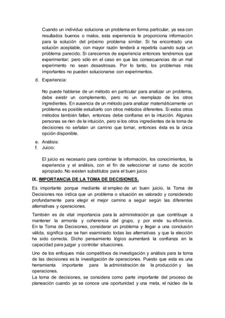 Cuando un individuo soluciona un problema en forma particular, ya sea con
resultados buenos o malos, esta experiencia le proporciona información
para la solución del próximo problema similar. Si ha encontrado una
solución aceptable, con mayor razón tenderá a repetirla cuando surja un
problema parecido. Si carecemos de experiencia entonces tendremos que
experimentar; pero sólo en el caso en que las consecuencias de un mal
experimento no sean desastrosas. Por lo tanto, los problemas más
importantes no pueden solucionarse con experimentos.
d. Experiencia:
No puede hablarse de un método en particular para analizar un problema,
debe existir un complemento, pero no un reemplazo de los otros
ingredientes. En ausencia de un método para analizar matemáticamente un
problema es posible estudiarlo con otros métodos diferentes. Si estos otros
métodos también fallan, entonces debe confiarse en la intuición. Algunas
personas se ríen de la intuición, pero si los otros ingredientes de la toma de
decisiones no señalan un camino que tomar, entonces ésta es la única
opción disponible.
e. Análisis:
f. Juicio:
El juicio es necesario para combinar la información, los conocimientos, la
experiencia y el análisis, con el fin de seleccionar el curso de acción
apropiado. No existen substitutos para el buen juicio
IX. IMPORTANCIA DE LA TOMA DE DECISIONES.
Es importante porque mediante el empleo de un buen juicio, la Toma de
Decisiones nos indica que un problema o situación es valorado y considerado
profundamente para elegir el mejor camino a seguir según las diferentes
alternativas y operaciones.
También es de vital importancia para la administración ya que contribuye a
mantener la armonía y coherencia del grupo, y por ende su eficiencia.
En la Toma de Decisiones, considerar un problema y llegar a una conclusión
válida, significa que se han examinado todas las alternativas y que la elección
ha sido correcta. Dicho pensamiento lógico aumentará la confianza en la
capacidad para juzgar y controlar situaciones.
Uno de los enfoques más competitivos de investigación y análisis para la toma
de las decisiones es la investigación de operaciones. Puesto que esta es una
herramienta importante para la administración de la producción y las
operaciones.
La toma de decisiones, se considera como parte importante del proceso de
planeación cuando ya se conoce una oportunidad y una meta, el núcleo de la
 