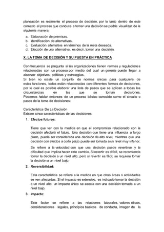 planeación es realmente el proceso de decisión, por lo tanto dentro de este
contexto el proceso que conduce a tomar una decisión se podría visualizar de la
siguiente manera:
a. Elaboración de premisas.
b. Identificación de alternativas.
c. Evaluación alternativa en términos de la meta deseada.
d. Elección de una alternativa, es decir, tomar una decisión.
X. LA TOMA DE DECISIÓN Y SU PUESTA EN PRÁCTICA
Con frecuencia se pregunta si las organizaciones tienen normas y regulaciones
relacionadas con un proceso por medio del cual un gerente puede llegar a
alcanzar objetivos, políticas y estrategias.
Si bien no existe un conjunto de normas únicas para cualquiera de
estas funciones, todas están relacionadas con diferentes formas de decisiones,
por lo cual es posible elaborar una lista de pasos que se aplican a todas las
circunstancias en las que se toman decisiones.
Podemos hablar entonces de un proceso básico conocido como el circuito o
pasos de la toma de decisiones:
Característica De La Decisión
Existen cinco características de las decisiones:
1. Efectos futuros:
Tiene que ver con la medida en que el compromiso relacionado con la
decisión afectará el futuro. Una decisión que tiene una influencia a largo
plazo, puede ser considerada una decisión de alto nivel, mientras que una
decisión con efectos a corto plazo puede ser tomada a un nivel muy inferior.
Se refiere a la velocidad con que una decisión puede revertirse y la
dificultad que implica hacer este cambio. Si revertir es difícil, se recomienda
tomar la decisión a un nivel alto; pero si revertir es fácil, se requiere tomar
la decisión a un nivel bajo.
2. Reversibilidad:
Esta característica se refiere a la medida en que otras áreas o actividades
se ven afectadas. Si el impacto es extensivo, es indicado tomar la decisión
a un nivel alto; un impacto único se asocia con una decisión tomada a un
nivel bajo.
3. Impacto:
Este factor se refiere a las relaciones laborales, valores éticos,
consideraciones legales, principios básicos de conducta, imagen de la
 