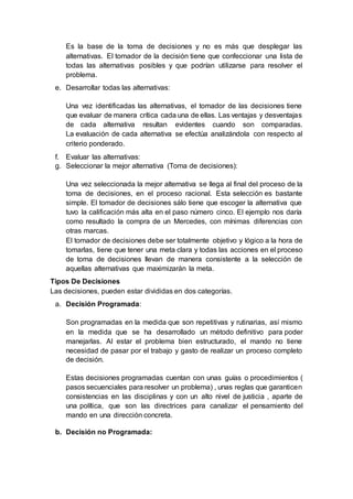 Es la base de la toma de decisiones y no es más que desplegar las
alternativas. El tomador de la decisión tiene que confeccionar una lista de
todas las alternativas posibles y que podrían utilizarse para resolver el
problema.
e. Desarrollar todas las alternativas:
Una vez identificadas las alternativas, el tomador de las decisiones tiene
que evaluar de manera crítica cada una de ellas. Las ventajas y desventajas
de cada alternativa resultan evidentes cuando son comparadas.
La evaluación de cada alternativa se efectúa analizándola con respecto al
criterio ponderado.
f. Evaluar las alternativas:
g. Seleccionar la mejor alternativa (Toma de decisiones):
Una vez seleccionada la mejor alternativa se llega al final del proceso de la
toma de decisiones, en el proceso racional. Esta selección es bastante
simple. El tomador de decisiones sálo tiene que escoger la alternativa que
tuvo la calificación más alta en el paso número cinco. El ejemplo nos daría
como resultado la compra de un Mercedes, con mínimas diferencias con
otras marcas.
El tomador de decisiones debe ser totalmente objetivo y lógico a la hora de
tomarlas, tiene que tener una meta clara y todas las acciones en el proceso
de toma de decisiones llevan de manera consistente a la selección de
aquellas alternativas que maximizarán la meta.
Tipos De Decisiones
Las decisiones, pueden estar divididas en dos categorías.
a. Decisión Programada:
Son programadas en la medida que son repetitivas y rutinarias, así mismo
en la medida que se ha desarrollado un método definitivo para poder
manejarlas. Al estar el problema bien estructurado, el mando no tiene
necesidad de pasar por el trabajo y gasto de realizar un proceso completo
de decisión.
Estas decisiones programadas cuentan con unas guías o procedimientos (
pasos secuenciales para resolver un problema) , unas reglas que garanticen
consistencias en las disciplinas y con un alto nivel de justicia , aparte de
una política, que son las directrices para canalizar el pensamiento del
mando en una dirección concreta.
b. Decisión no Programada:
 