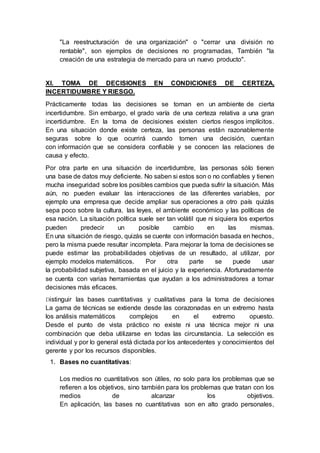 "La reestructuración de una organización" o "cerrar una división no
rentable", son ejemplos de decisiones no programadas, También "la
creación de una estrategia de mercado para un nuevo producto".
XI. TOMA DE DECISIONES EN CONDICIONES DE CERTEZA,
INCERTIDUMBRE Y RIESGO.
Prácticamente todas las decisiones se toman en un ambiente de cierta
incertidumbre. Sin embargo, el grado varía de una certeza relativa a una gran
incertidumbre. En la toma de decisiones existen ciertos riesgos implícitos.
En una situación donde existe certeza, las personas están razonablemente
seguras sobre lo que ocurrirá cuando tomen una decisión, cuentan
con información que se considera confiable y se conocen las relaciones de
causa y efecto.
Por otra parte en una situación de incertidumbre, las personas sólo tienen
una base de datos muy deficiente. No saben si estos son o no confiables y tienen
mucha inseguridad sobre los posibles cambios que pueda sufrir la situación. Más
aún, no pueden evaluar las interacciones de las diferentes variables, por
ejemplo una empresa que decide ampliar sus operaciones a otro país quizás
sepa poco sobre la cultura, las leyes, el ambiente económico y las políticas de
esa nación. La situación política suele ser tan volátil que ni siquiera los expertos
pueden predecir un posible cambio en las mismas.
En una situación de riesgo, quizás se cuente con información basada en hechos,
pero la misma puede resultar incompleta. Para mejorar la toma de decisiones se
puede estimar las probabilidades objetivas de un resultado, al utilizar, por
ejemplo modelos matemáticos. Por otra parte se puede usar
la probabilidad subjetiva, basada en el juicio y la experiencia. Afortunadamente
se cuenta con varias herramientas que ayudan a los administradores a tomar
decisiones más eficaces.
Distinguir las bases cuantitativas y cualitativas para la toma de decisiones
La gama de técnicas se extiende desde las corazonadas en un extremo hasta
los análisis matemáticos complejos en el extremo opuesto.
Desde el punto de vista práctico no existe ni una técnica mejor ni una
combinación que deba utilizarse en todas las circunstancia. La selección es
individual y por lo general está dictada por los antecedentes y conocimientos del
gerente y por los recursos disponibles.
1. Bases no cuantitativas:
Los medios no cuantitativos son útiles, no solo para los problemas que se
refieren a los objetivos, sino también para los problemas que tratan con los
medios de alcanzar los objetivos.
En aplicación, las bases no cuantitativas son en alto grado personales,
 