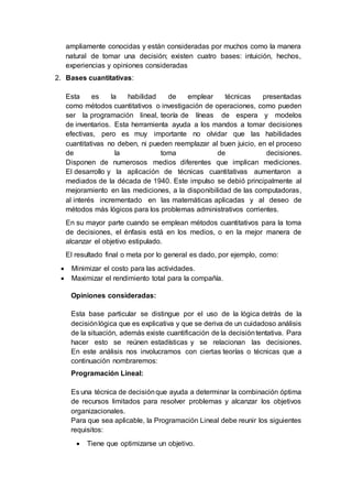 ampliamente conocidas y están consideradas por muchos como la manera
natural de tomar una decisión; existen cuatro bases: intuición, hechos,
experiencias y opiniones consideradas
2. Bases cuantitativas:
Esta es la habilidad de emplear técnicas presentadas
como métodos cuantitativos o investigación de operaciones, como pueden
ser la programación lineal, teoría de líneas de espera y modelos
de inventarios. Esta herramienta ayuda a los mandos a tomar decisiones
efectivas, pero es muy importante no olvidar que las habilidades
cuantitativas no deben, ni pueden reemplazar al buen juicio, en el proceso
de la toma de decisiones.
Disponen de numerosos medios diferentes que implican mediciones.
El desarrollo y la aplicación de técnicas cuantitativas aumentaron a
mediados de la década de 1940. Este impulso se debió principalmente al
mejoramiento en las mediciones, a la disponibilidad de las computadoras,
al interés incrementado en las matemáticas aplicadas y al deseo de
métodos más lógicos para los problemas administrativos corrientes.
En su mayor parte cuando se emplean métodos cuantitativos para la toma
de decisiones, el énfasis está en los medios, o en la mejor manera de
alcanzar el objetivo estipulado.
El resultado final o meta por lo general es dado, por ejemplo, como:
 Minimizar el costo para las actividades.
 Maximizar el rendimiento total para la compañía.
Opiniones consideradas:
Esta base particular se distingue por el uso de la lógica detrás de la
decisiónlógica que es explicativa y que se deriva de un cuidadoso análisis
de la situación, además existe cuantificación de la decisióntentativa. Para
hacer esto se reúnen estadísticas y se relacionan las decisiones.
En este análisis nos involucramos con ciertas teorías o técnicas que a
continuación nombraremos:
Programación Lineal:
Es una técnica de decisiónque ayuda a determinar la combinación óptima
de recursos limitados para resolver problemas y alcanzar los objetivos
organizacionales.
Para que sea aplicable, la Programación Lineal debe reunir los siguientes
requisitos:
 Tiene que optimizarse un objetivo.
 