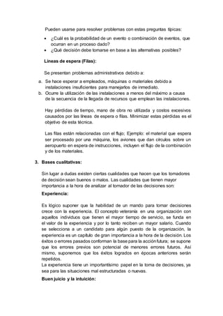 Pueden usarse para resolver problemas con estas preguntas típicas:
 ¿Cuál es la probabilidad de un evento o combinación de eventos, que
ocurran en un proceso dado?
 ¿Qué decisión debe tomarse en base a las alternativas posibles?
Líneas de espera (Filas):
Se presentan problemas administrativos debido a:
a. Se hace esperar a empleados, máquinas o materiales debido a
instalaciones insuficientes para manejarlos de inmediato.
b. Ocurre la utilización de las instalaciones a menos del máximo a causa
de la secuencia de la llegada de recursos que emplean las instalaciones.
Hay pérdidas de tiempo, mano de obra no utilizada y costos excesivos
causados por las líneas de espera o filas. Minimizar estas pérdidas es el
objetivo de esta técnica.
Las filas están relacionadas con el flujo; Ejemplo: el material que espera
ser procesado por una máquina, los aviones que dan círculos sobre un
aeropuerto en espera de instrucciones, incluyen el flujo de la combinación
y de los materiales.
3. Bases cualitativas:
Sin lugar a dudas existen ciertas cualidades que hacen que los tomadores
de decisión sean buenos o malos. Las cualidades que tienen mayor
importancia a la hora de analizar al tomador de las decisiones son:
Experiencia:
Es lógico suponer que la habilidad de un mando para tomar decisiones
crece con la experiencia. El concepto veteranía en una organización con
aquellos individuos que tienen el mayor tiempo de servicio, se funda en
el valor de la experiencia y por lo tanto reciben un mayor salario. Cuando
se selecciona a un candidato para algún puesto de la organización, la
experiencia es un capítulo de gran importancia a la hora de la decisión. Los
éxitos o errores pasados conforman la base para la acciónfutura; se supone
que los errores previos son potencial de menores errores futuros. Así
mismo, suponemos que los éxitos logrados en épocas anteriores serán
repetidos.
La experiencia tiene un importantísimo papel en la toma de decisiones, ya
sea para las situaciones mal estructuradas o nuevas.
Buen juicio y la intuición:
 