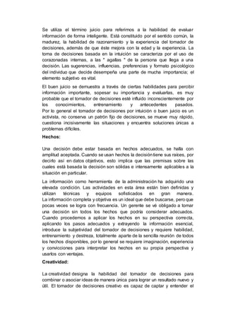 Se utiliza el término juicio para referirnos a la habilidad de evaluar
información de forma inteligente. Está constituido por el sentido común, la
madurez, la habilidad de razonamiento y la experiencia del tomador de
decisiones, además de que éste mejora con la edad y la experiencia. La
toma de decisiones basada en la intuición se caracteriza por el uso de
corazonadas internas, a las " agallas " de la persona que llega a una
decisión. Las sugerencias, influencias, preferencias y formato psicológico
del individuo que decide desempeña una parte de mucha importancia; el
elemento subjetivo es vital.
El buen juicio se demuestra a través de ciertas habilidades para percibir
información importante, sopesar su importancia y evaluarlas, es muy
probable que el tomador de decisiones esté influido inconscientemente por
los conocimientos, entrenamiento y antecedentes pasados.
Por lo general el tomador de decisiones por intuición o buen juicio es un
activista, no conserva un patrón fijo de decisiones, se mueve muy rápido,
cuestiona incisivamente las situaciones y encuentra soluciones únicas a
problemas difíciles.
Hechos:
Una decisión debe estar basada en hechos adecuados, se halla con
amplitud aceptada. Cuando se usan hechos la decisióntiene sus raíces, por
decirlo así en datos objetivos, esto implica que las premisas sobre las
cuales está basada la decisión son sólidas e intensamente aplicables a la
situación en particular.
La información como herramienta de la administración ha adquirido una
elevada condición. Las actividades en esta área están bien definidas y
utilizan técnicas y equipos sofisticados en gran manera.
La información completa y objetiva es un ideal que debe buscarse, pero que
pocas veces se logra con frecuencia. Un gerente se vé obligado a tomar
una decisión sin todos los hechos que podría considerar adecuados.
Cuando procedemos a aplicar los hechos en su perspectiva correcta,
aplicando los pasos adecuados y extrayendo la información esencial,
introduce la subjetividad del tomador de decisiones y requiere habilidad,
entrenamiento y destreza, totalmente aparte de la sencilla reunión de todos
los hechos disponibles, por lo general se requiere imaginación, experiencia
y convicciones para interpretar los hechos en su propia perspectiva y
usarlos con ventajas.
Creatividad:
La creatividad designa la habilidad del tomador de decisiones para
combinar o asociar ideas de manera única para lograr un resultado nuevo y
útil. El tomador de decisiones creativo es capaz de captar y entender el
 