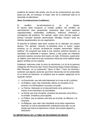 problema de manera más amplia, aún de ver las consecuencias que otros
pasan por alto, sin embargo, el mayor valor de la creatividad está en el
desarrollo de alternativas.
Otras Consideraciones Cualitativas:
El científico de administración no es el decisor.
El decisor debe incorporar al modelo analítico del científico de
administración otras perspectivas necesarias tales como aspectos
organizacionales, ambientales, conflictivos, históricos, dinámicos y
psicológicos del problema. Por ejemplo, saber cómo eliminar cualquier
barrera "invisible" (también denominadas "Murallas Chinas") entre los
distintos departamentos de una organización.
Al describir la realidad, debe tener cuidado de no intercalar sus propios
deseos. Por ejemplo, describir la naturaleza como si tuviera rasgos
humanos es un proceso de diseño de modelos denominado "falacia
patética". Se comprobó que hasta lo que nosotros podemos descubrir, la
naturaleza es indiferente a nuestros valores y sólo puede ser entendida
ignorando nuestras nociones de lo bueno y lo malo. El Universo puede tener
un objetivo, pero nada de lo que conocemos indica que dicho objetivo tenga
alguna similitud con los nuestros.
Establecer relaciones entre la toma de decisiones y el rol de la gerencia
Categorías De Personas Que Toman Decisiones Según Edward Spanger y
Max Niemeyer, en su publicación Types of Men ( Tipos de Hombres),
sostienen que algunas personas que toman decisiones son tan predecibles
en su forma de solucionar un problema que se pueden categorizar de la
siguiente manera:
 La Economista, que sólo está interesada en lo que es útil y práctico.
 La Estética, cuyos más importantes valores se encuentra en la
armonía y la individualidad, la pompa y el poder.
 La Teórica, interesada en el descubrimiento de la verdad por sí
misma; en la diversidad y la racionalidad.
 La Social, que ama a la gente, considera las personas como fines y
es amable, simpática y poco egoísta.
 La Política, que se interesa ante todo por el poder, la influencia o el
renombre.
 La Religiosa, cuyo valor más importante es la mayor experiencia
espiritual, la cual es absolutamente satisfactoria para ella; es una
asceta que busca la experiencia a través de la propia negación y
dedicación.
XII. IMPORTANCIA DE LA TOMA DE DECISIONES EN GRUPO
 