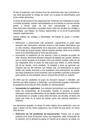 Si bien el supervisor casi siempre toma las decisiones solo, hay ocasiones en
que debe aprovechar la ventaja de contar con su grupo de subordinados para
tomar ciertas decisiones.
La toma de decisiones en las organizaciones modernas son realizadas en grupo
o comités de trabajo, quedan individualizadas en el momento en que las mismas
pasan a formar parte de las bien estructuradas o estándar.
Esta decisiones individuales o grupales tienen cada una de ellas sus ventajas y
desventajas, que influyen de manera determinante en el rol de la gerenciade
nuestras organizaciones.
Vamos analizar las ventajas y desventajas del trabajo en grupo o comités:
Ventajas:
 Información y conocimiento más completos: Lógicamente un grupo logra
recopilar más información, teniendo acceso a más fuentes informativas que
un solo individuo, independiente de la educación y de la experiencia de este.
Por lo tanto los grupos pueden ofrecer mayores aportes, tanto en la cantidad
como en la diversidad para la Toma de decisiones.
 Incrementar la aceptación de una solución o bien la variedad de puntos de
vista: Muchas decisiones fracasan después de elegida una opinión, debido a
que un sector de gente no la acepta como una solución posible, cada uno de
sus integrantes tiene un punto de vista propio que difiere, en cierta medida,
del de los demás, como resultado, la cantidad y tipos de opciones son
mayores que los del individuo que trabaja solo. La participación en grupo
facilita una amplia discusión y una aceptación más participativa, es posible
que haya divergencias en los acuerdos, pero se plantea y permite su discusión
para cuando ya sea aceptada, sea un compromiso de todo un conjunto.
Es difícil que los asistentes al grupo de discusión ataquen o dificulten una
decisión que ellos ayudaron a desarrollar. Las decisiones grupales incrementan
la aceptación de la solución final y facilitan su instrumentación.
 Incrementan la Legitimidad: Los métodos democráticos son aceptados por
todos los componentes de la sociedad. Cuando el proceso es grupal,
intervienen todos los aditamentos de los ideales democráticos. Si el tomador
de decisiones no consulta a otros antes de tomar una de ellas, el hecho del
poder que tiene no le exime de quedar como una persona autoritaria y
arbitraria.
Las decisiones grupales no tienen la varita mágica de la perfección, pero sin
lugar a dudas son las menos peligrosas y por lo tanto las que tienen un menor
nivel de error.
 Reducción de los problemas de comunicación: Puesto que el grupo
participa en la toma de decisión, todos sus integrantes están conscientes de
la situación, por lo general la puesta en marcha de la solución se realiza sin
 