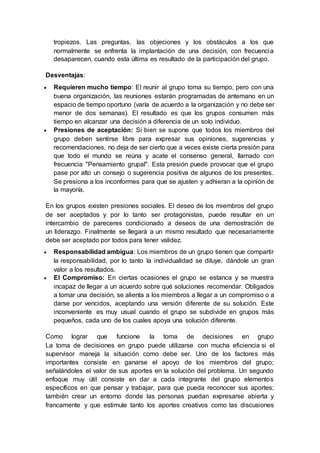 tropiezos. Las preguntas, las objeciones y los obstáculos a los que
normalmente se enfrenta la implantación de una decisión, con frecuencia
desaparecen, cuando esta última es resultado de la participación del grupo.
Desventajas:
 Requieren mucho tiempo: El reunir al grupo toma su tiempo, pero con una
buena organización, las reuniones estarán programadas de antemano en un
espacio de tiempo oportuno (varía de acuerdo a la organización y no debe ser
menor de dos semanas). El resultado es que los grupos consumen más
tiempo en alcanzar una decisión a diferencia de un solo individuo.
 Presiones de aceptación: Si bien se supone que todos los miembros del
grupo deben sentirse libre para expresar sus opiniones, sugerencias y
recomendaciones, no deja de ser cierto que a veces existe cierta presión para
que todo el mundo se reúna y acate el consenso general, llamado con
frecuencia "Pensamiento grupal". Esta presión puede provocar que el grupo
pase por alto un consejo o sugerencia positiva de algunos de los presentes.
Se presiona a los inconformes para que se ajusten y adhieran a la opinión de
la mayoría.
En los grupos existen presiones sociales. El deseo de los miembros del grupo
de ser aceptados y por lo tanto ser protagonistas, puede resultar en un
intercambio de pareceres condicionado a deseos de una demostración de
un liderazgo. Finalmente se llegará a un mismo resultado que necesariamente
debe ser aceptado por todos para tener validez.
 Responsabilidad ambigua: Los miembros de un grupo tienen que compartir
la responsabilidad, por lo tanto la individualidad se diluye, dándole un gran
valor a los resultados.
 El Compromiso: En ciertas ocasiones el grupo se estanca y se muestra
incapaz de llegar a un acuerdo sobre qué soluciones recomendar. Obligados
a tomar una decisión, se alienta a los miembros a llegar a un compromiso o a
darse por vencidos, aceptando una versión diferente de su solución. Este
inconveniente es muy usual cuando el grupo se subdivide en grupos más
pequeños, cada uno de los cuales apoya una solución diferente.
Como lograr que funcione la toma de decisiones en grupo
La toma de decisiones en grupo puede utilizarse con mucha eficiencia si el
supervisor maneja la situación como debe ser. Uno de los factores más
importantes consiste en ganarse el apoyo de los miembros del grupo;
señalándoles el valor de sus aportes en la solución del problema. Un segundo
enfoque muy útil consiste en dar a cada integrante del grupo elementos
específicos en que pensar y trabajar, para que pueda reconocer sus aportes;
también crear un entorno donde las personas puedan expresarse abierta y
francamente y que estimule tanto los aportes creativos como las discusiones
 