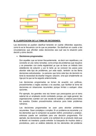 III. CLASIFICACION DE LA TOMA DE DECISIONES:
Las decisiones se pueden clasificar teniendo en cuenta diferentes aspectos,
como lo es la frecuencia con la que se presentan. Se clasifican en cuanto a las
circunstancias que afrontan estas decisiones sea cual sea la situación para
decidir y cómo decidir.
 Decisiones programadas:
Son aquellas que se toman frecuentemente, es decir son repetitivas y se
convierte en una rutina tomarlas; como el tipo de problemas que resuelve
y se presentan con cierta regularidad ya que se tiene un método bien
establecido de solución y por lo tanto ya se conocen los pasos para
abordar este tipo de problemas, por esta razón, también se las llama
decisiones estructuradas. La persona que toma este tipo de decisión no
tiene la necesidad de diseñar ninguna solución, sino que simplemente se
rige por la que se ha seguido anteriormente.
Las decisiones programadas se toman de acuerdo con políticas,
procedimientos o reglas escritas o no escritas, que facilitan la toma de
decisiones en situaciones recurrentes porque limitan o excluyen otras
opciones.
Por ejemplo, los gerentes rara vez tienen que preocuparse por el ramo
salarial de un empleado recién contratado porque, por regla general, las
organizaciones cuentan con una escala de sueldos y salarios para todos
los puestos. Existen procedimientos rutinarios para tratar problemas
rutinarios.
Las decisiones programadas se usan para abordar problemas
recurrentes. Sean complejos o simples. Si un problema es recurrente y si
los elementos que lo componen se pueden definir, pronosticar y analizar,
entonces puede ser candidato para una decisión programada. Por
ejemplo, las decisiones en cuanto a la cantidad de un producto dado que
se llevará en inventario puede entrañar la búsqueda de muchos datos y
pronósticos, pero un análisis detenido de los elementos del problema
 
