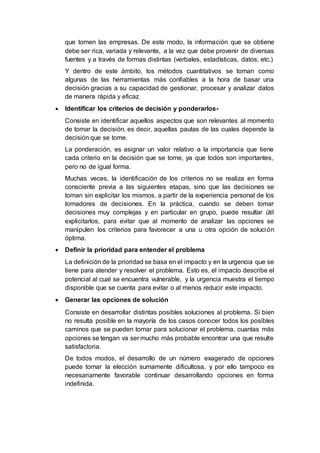 que tomen las empresas. De este modo, la información que se obtiene
debe ser rica, variada y relevante, a la vez que debe provenir de diversas
fuentes y a través de formas distintas (verbales, estadísticas, datos, etc.)
Y dentro de este ámbito, los métodos cuantitativos se tornan como
algunas de las herramientas más confiables a la hora de basar una
decisión gracias a su capacidad de gestionar, procesar y analizar datos
de manera rápida y eficaz
 Identificar los criterios de decisión y ponderarlos-
Consiste en identificar aquellos aspectos que son relevantes al momento
de tomar la decisión, es decir, aquellas pautas de las cuales depende la
decisión que se tome.
La ponderación, es asignar un valor relativo a la importancia que tiene
cada criterio en la decisión que se tome, ya que todos son importantes,
pero no de igual forma.
Muchas veces, la identificación de los criterios no se realiza en forma
consciente previa a las siguientes etapas, sino que las decisiones se
toman sin explicitar los mismos, a partir de la experiencia personal de los
tomadores de decisiones. En la práctica, cuando se deben tomar
decisiones muy complejas y en particular en grupo, puede resultar útil
explicitarlos, para evitar que al momento de analizar las opciones se
manipulen los criterios para favorecer a una u otra opción de solución
óptima.
 Definir la prioridad para entender el problema
La definición de la prioridad se basa en el impacto y en la urgencia que se
tiene para atender y resolver el problema. Esto es, el impacto describe el
potencial al cual se encuentra vulnerable, y la urgencia muestra el tiempo
disponible que se cuenta para evitar o al menos reducir este impacto.
 Generar las opciones de solución
Consiste en desarrollar distintas posibles soluciones al problema. Si bien
no resulta posible en la mayoría de los casos conocer todos los posibles
caminos que se pueden tomar para solucionar el problema, cuantas más
opciones se tengan va ser mucho más probable encontrar una que resulte
satisfactoria.
De todos modos, el desarrollo de un número exagerado de opciones
puede tornar la elección sumamente dificultosa, y por ello tampoco es
necesariamente favorable continuar desarrollando opciones en forma
indefinida.
 
