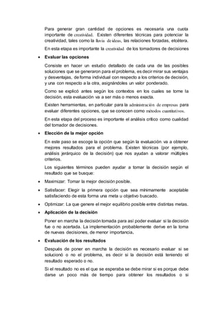 Para generar gran cantidad de opciones es necesaria una cuota
importante de creatividad. Existen diferentes técnicas para potenciar la
creatividad, tales como la lluvia de ideas, las relaciones forzadas, etcétera.
En esta etapa es importante la creatividad de los tomadores de decisiones
 Evaluar las opciones
Consiste en hacer un estudio detallado de cada una de las posibles
soluciones que se generaron para el problema, es decir mirar sus ventajas
y desventajas, de forma individual con respecto a los criterios de decisión,
y una con respecto a la otra, asignándoles un valor ponderado.
Como se explicó antes según los contextos en los cuales se tome la
decisión, esta evaluación va a ser más o menos exacta.
Existen herramientas, en particular para la administración de empresas para
evaluar diferentes opciones, que se conocen como métodos cuantitativos.
En esta etapa del proceso es importante el análisis crítico como cualidad
del tomador de decisiones.
 Elección de la mejor opción
En este paso se escoge la opción que según la evaluación va a obtener
mejores resultados para el problema. Existen técnicas (por ejemplo,
análisis jerárquico de la decisión) que nos ayudan a valorar múltiples
criterios.
Los siguientes términos pueden ayudar a tomar la decisión según el
resultado que se busque:
 Maximizar: Tomar la mejor decisión posible.
 Satisfacer: Elegir la primera opción que sea mínimamente aceptable
satisfaciendo de esta forma una meta u objetivo buscado.
 Optimizar: La que genere el mejor equilibrio posible entre distintas metas.
 Aplicación de la decisión
Poner en marcha la decisión tomada para así poder evaluar si la decisión
fue o no acertada. La implementación probablemente derive en la toma
de nuevas decisiones, de menor importancia.
 Evaluación de los resultados
Después de poner en marcha la decisión es necesario evaluar si se
solucionó o no el problema, es decir si la decisión está teniendo el
resultado esperado o no.
Si el resultado no es el que se esperaba se debe mirar si es porque debe
darse un poco más de tiempo para obtener los resultados o si
 